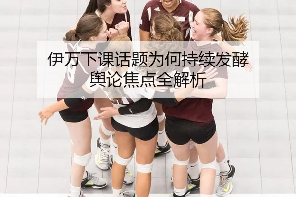 伊万下课话题为何持续发酵 舆论焦点全解析